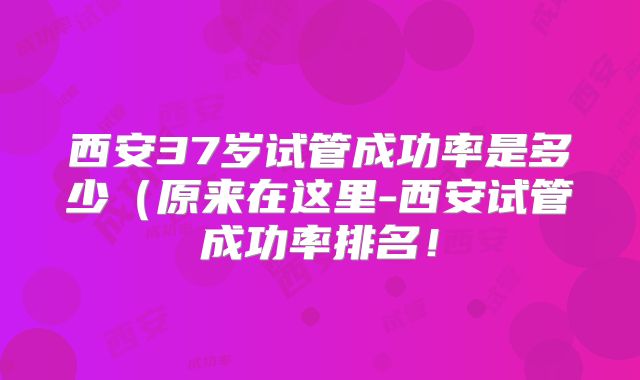 西安37岁试管成功率是多少（原来在这里-西安试管成功率排名！