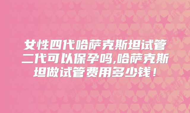 女性四代哈萨克斯坦试管二代可以保孕吗,哈萨克斯坦做试管费用多少钱！