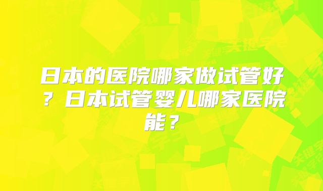 日本的医院哪家做试管好？日本试管婴儿哪家医院能？