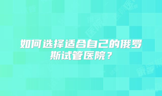 如何选择适合自己的俄罗斯试管医院？