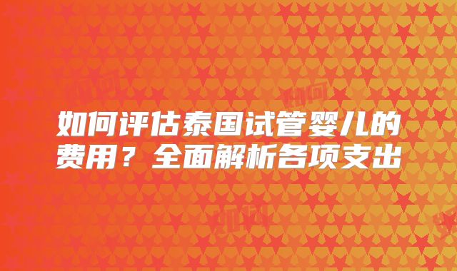 如何评估泰国试管婴儿的费用？全面解析各项支出