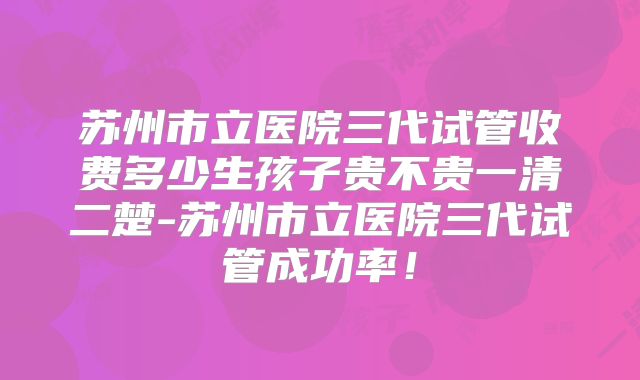 苏州市立医院三代试管收费多少生孩子贵不贵一清二楚-苏州市立医院三代试管成功率！