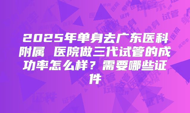2025年单身去广东医科附属 医院做三代试管的成功率怎么样?需要哪些证件