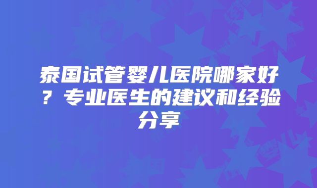 泰国试管婴儿医院哪家好?专业医生的建议和经验分享