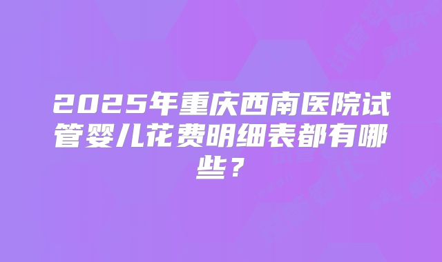 2025年重庆西南医院试管婴儿花费明细表都有哪些？