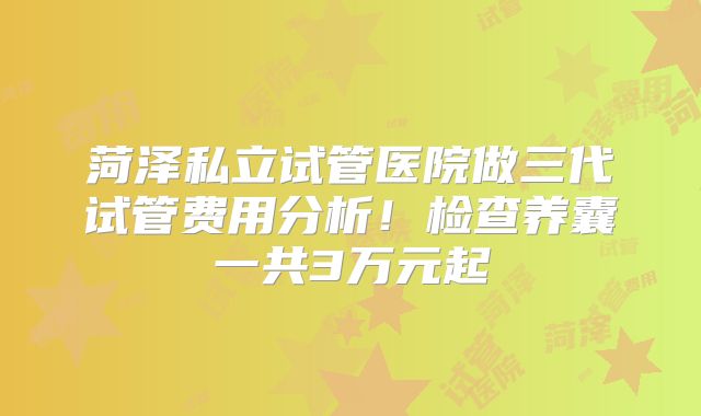 菏泽私立试管医院做三代试管费用分析！检查养囊一共3万元起