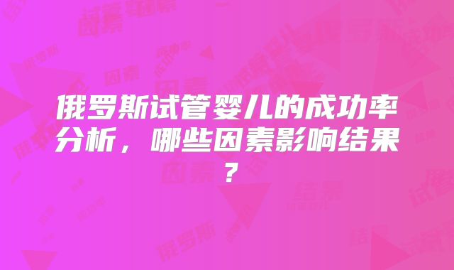 俄罗斯试管婴儿的成功率分析，哪些因素影响结果？