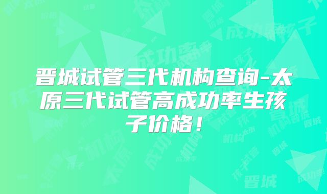 晋城试管三代机构查询-太原三代试管高成功率生孩子价格!
