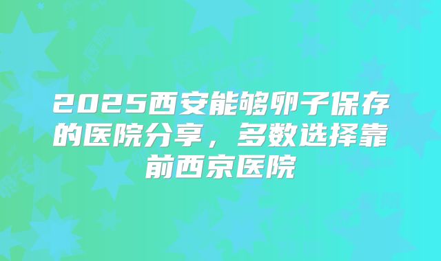 2025西安能够卵子保存的医院分享，多数选择靠前西京医院