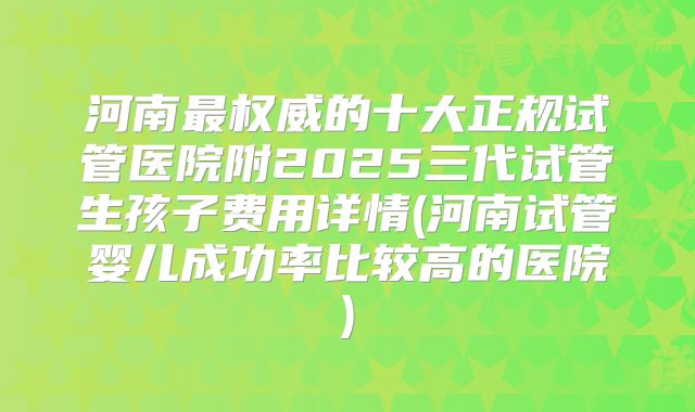 河南最权威的十大正规试管医院附2025三代试管生孩子费用详情(河南试管婴儿成功率比较高的医院)