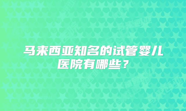 马来西亚知名的试管婴儿医院有哪些?