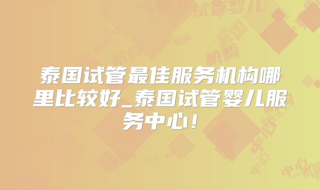 泰国试管最佳服务机构哪里比较好_泰国试管婴儿服务中心！