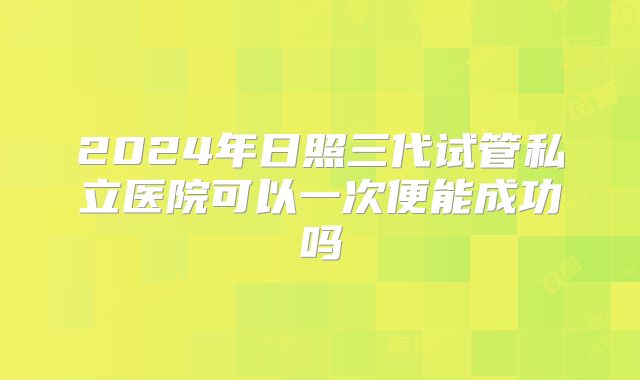 2024年日照三代试管私立医院可以一次便能成功吗