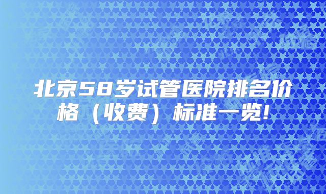 北京58岁试管医院排名价格（收费）标准一览!