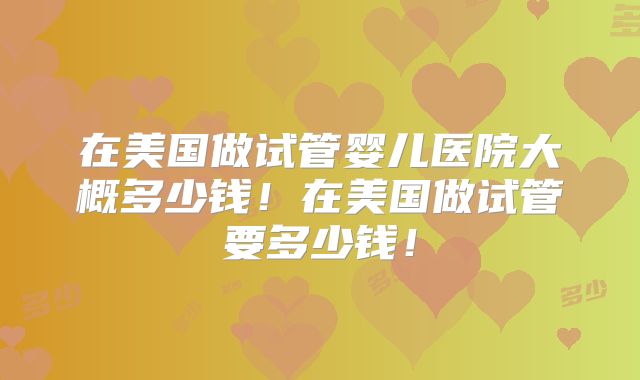在美国做试管婴儿医院大概多少钱！在美国做试管要多少钱！