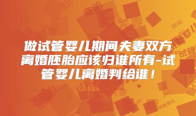 做试管婴儿期间夫妻双方离婚胚胎应该归谁所有-试管婴儿离婚判给谁！