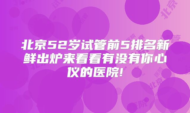 北京52岁试管前5排名新鲜出炉来看看有没有你心仪的医院!