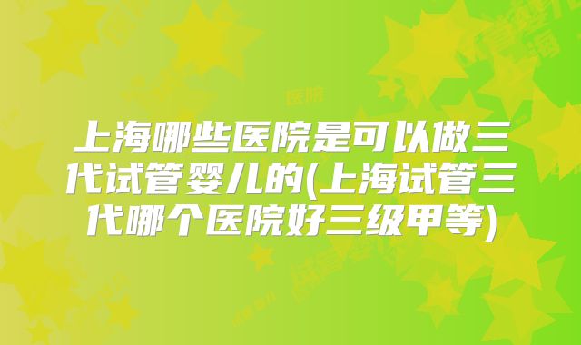上海哪些医院是可以做三代试管婴儿的(上海试管三代哪个医院好三级甲等)