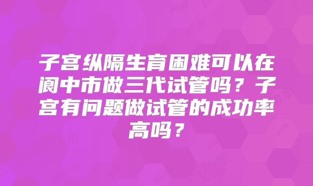 子宫纵隔生育困难可以在阆中市做三代试管吗?子宫有问题做试管的成功率高吗?