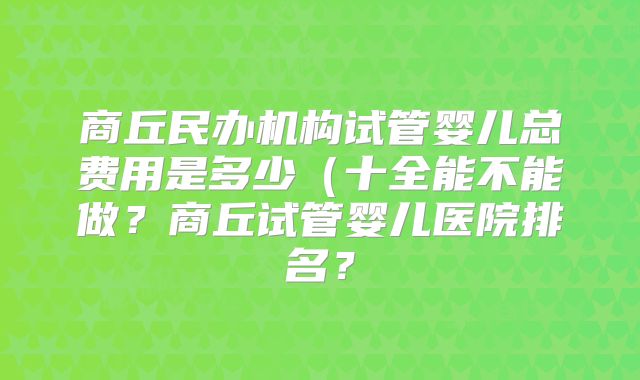 商丘民办机构试管婴儿总费用是多少(十全能不能做?商丘试管婴儿医院排名?