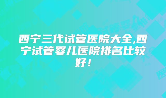 西宁三代试管医院大全,西宁试管婴儿医院排名比较好!
