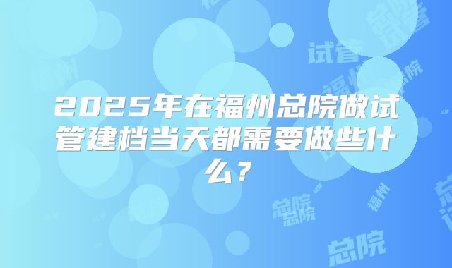 2025年在福州总院做试管建档当天都需要做些什么？