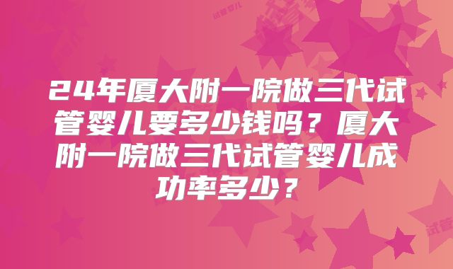 24年厦大附一院做三代试管婴儿要多少钱吗?厦大附一院做三代试管婴儿成功率多少?