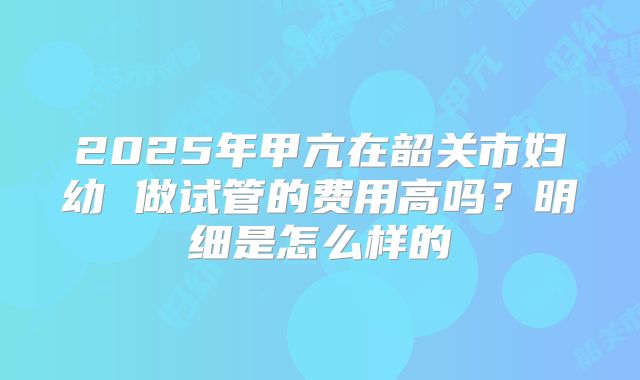 2025年甲亢在韶关市妇幼 做试管的费用高吗?明细是怎么样的