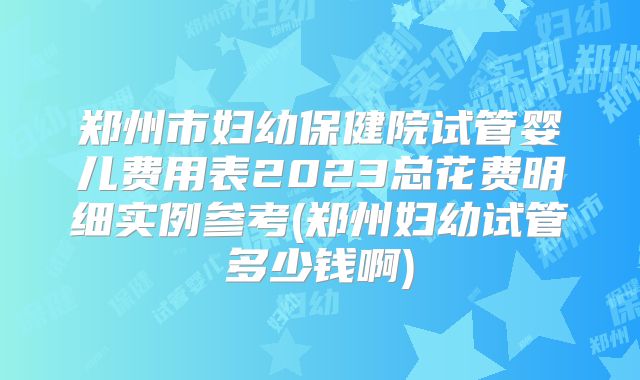 郑州市妇幼保健院试管婴儿费用表2023总花费明细实例参考(郑州妇幼试管多少钱啊)