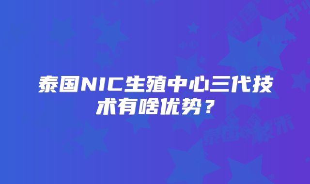 泰国NIC生殖中心三代技术有啥优势？