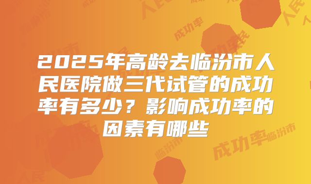 2025年高龄去临汾市人民医院做三代试管的成功率有多少?影响成功率的因素有哪些