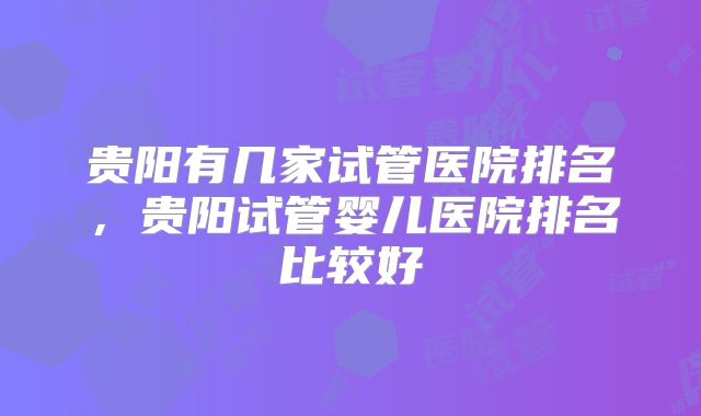 贵阳有几家试管医院排名，贵阳试管婴儿医院排名比较好