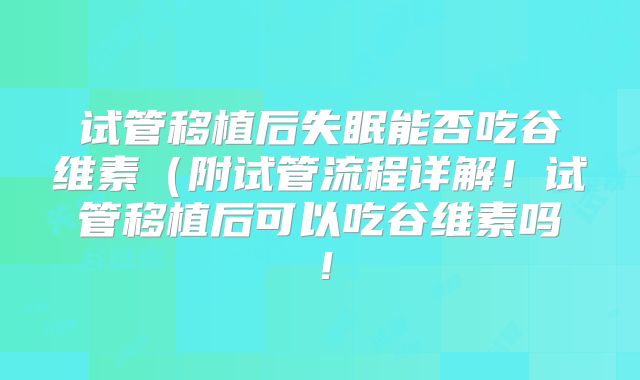 试管移植后失眠能否吃谷维素(附试管流程详解!试管移植后可以吃谷维素吗!