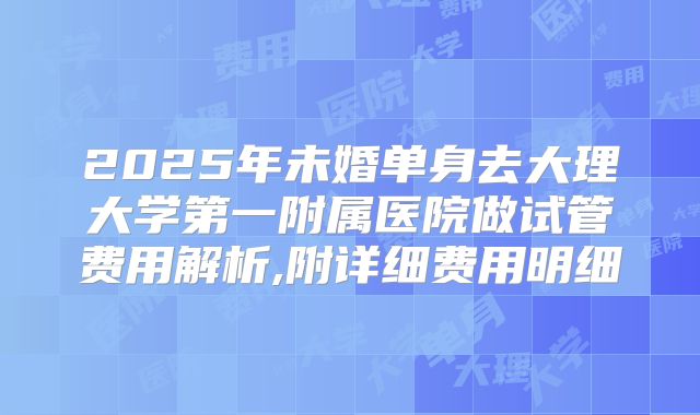 2025年未婚单身去大理大学第一附属医院做试管费用解析,附详细费用明细