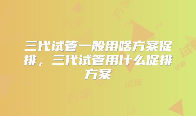 三代试管一般用啥方案促排，三代试管用什么促排方案
