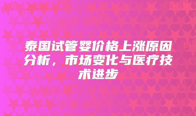 泰国试管婴价格上涨原因分析,市场变化与医疗技术进步