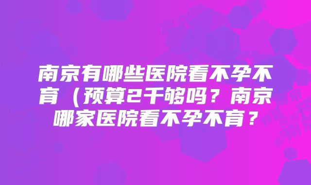 南京有哪些医院看不孕不育（预算2千够吗？南京哪家医院看不孕不育？