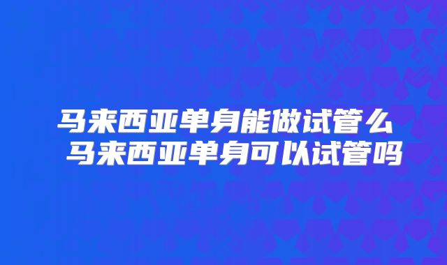 马来西亚单身能做试管么 马来西亚单身可以试管吗