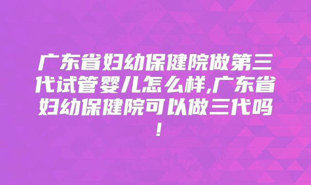 广东省妇幼保健院做第三代试管婴儿怎么样,广东省妇幼保健院可以做三代吗！