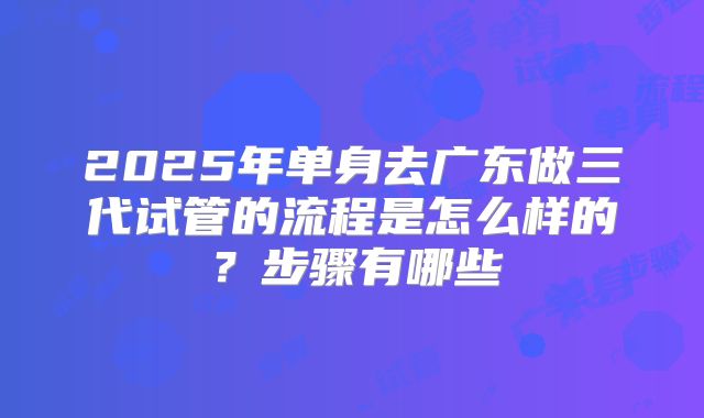 2025年单身去广东做三代试管的流程是怎么样的？步骤有哪些