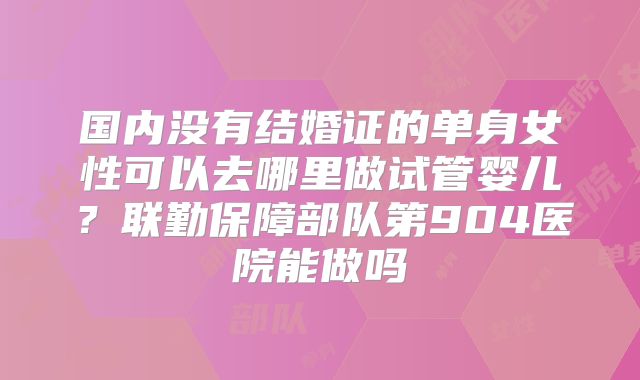 国内没有结婚证的单身女性可以去哪里做试管婴儿？联勤保障部队第904医院能做吗