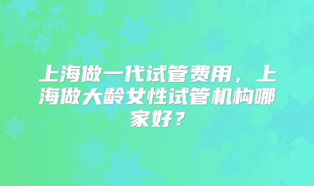 上海做一代试管费用，上海做大龄女性试管机构哪家好？