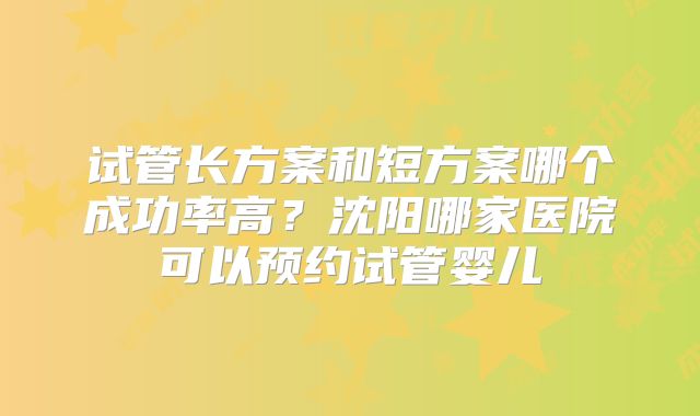 试管长方案和短方案哪个成功率高？沈阳哪家医院可以预约试管婴儿