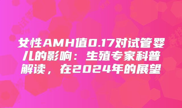 女性AMH值0.17对试管婴儿的影响:生殖专家科普解读,在2024年的展望