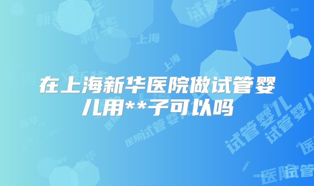 在上海新华医院做试管婴儿用**子可以吗