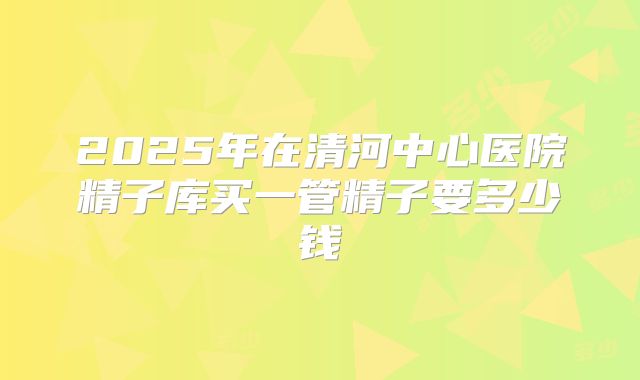2025年在清河中心医院精子库买一管精子要多少钱