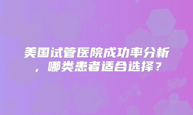 美国试管医院成功率分析，哪类患者适合选择？