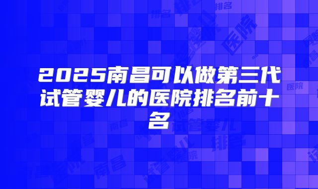 2025南昌可以做第三代试管婴儿的医院排名前十名