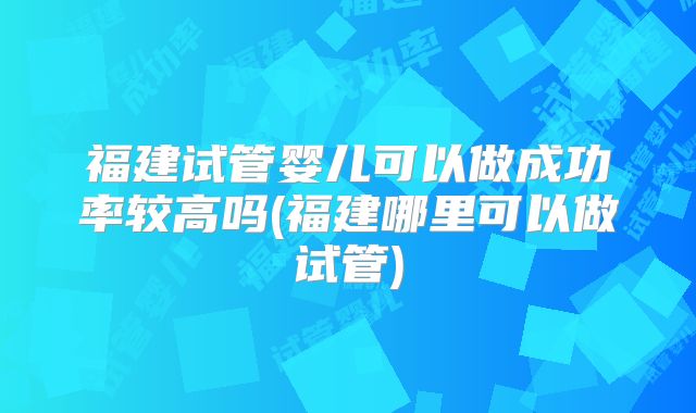 福建试管婴儿可以做成功率较高吗(福建哪里可以做试管)
