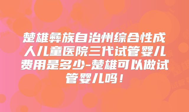 楚雄彝族自治州综合性成人儿童医院三代试管婴儿费用是多少-楚雄可以做试管婴儿吗!